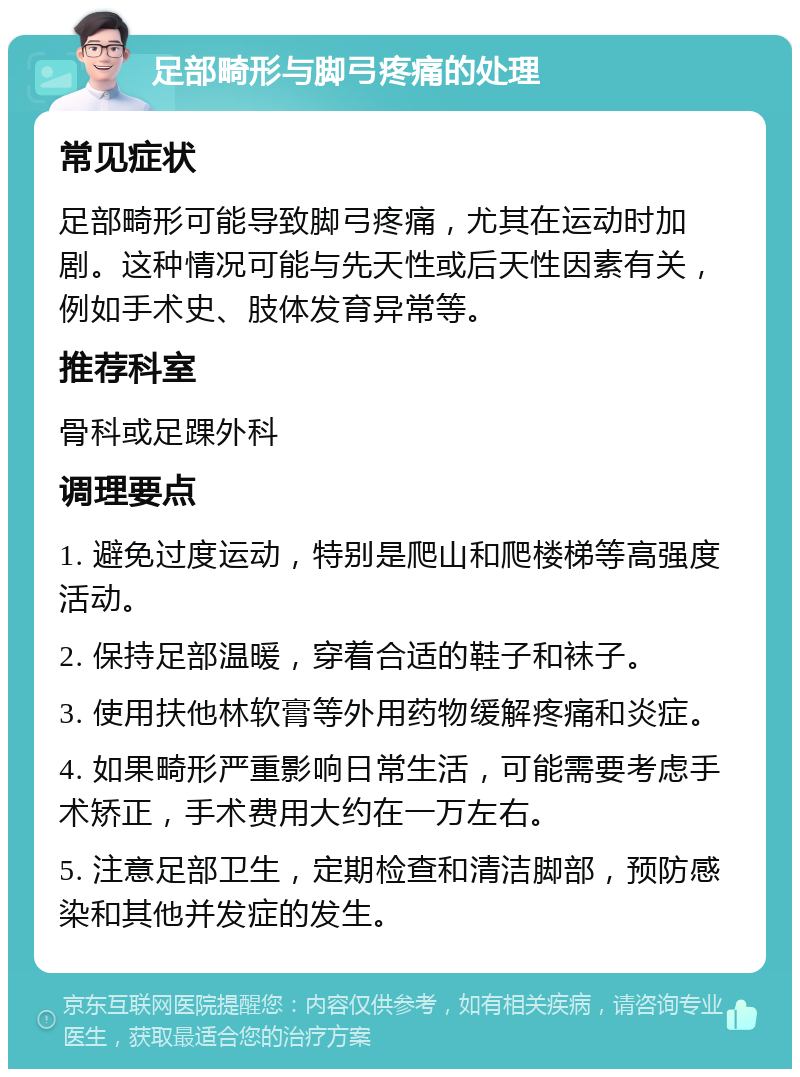 足部畸形与脚弓疼痛的处理 常见症状 足部畸形可能导致脚弓疼痛，尤其在运动时加剧。这种情况可能与先天性或后天性因素有关，例如手术史、肢体发育异常等。 推荐科室 骨科或足踝外科 调理要点 1. 避免过度运动，特别是爬山和爬楼梯等高强度活动。 2. 保持足部温暖，穿着合适的鞋子和袜子。 3. 使用扶他林软膏等外用药物缓解疼痛和炎症。 4. 如果畸形严重影响日常生活，可能需要考虑手术矫正，手术费用大约在一万左右。 5. 注意足部卫生，定期检查和清洁脚部，预防感染和其他并发症的发生。