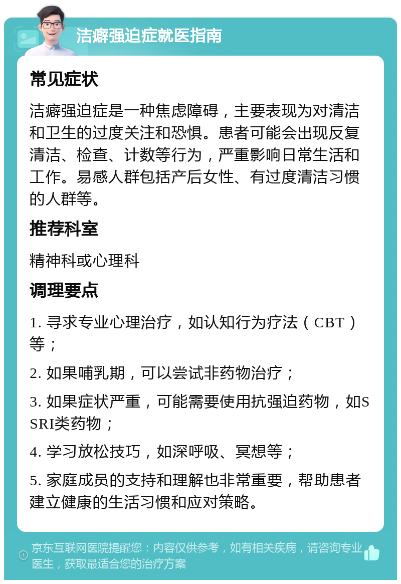 洁癖强迫症就医指南 常见症状 洁癖强迫症是一种焦虑障碍，主要表现为对清洁和卫生的过度关注和恐惧。患者可能会出现反复清洁、检查、计数等行为，严重影响日常生活和工作。易感人群包括产后女性、有过度清洁习惯的人群等。 推荐科室 精神科或心理科 调理要点 1. 寻求专业心理治疗，如认知行为疗法（CBT）等； 2. 如果哺乳期，可以尝试非药物治疗； 3. 如果症状严重，可能需要使用抗强迫药物，如SSRI类药物； 4. 学习放松技巧，如深呼吸、冥想等； 5. 家庭成员的支持和理解也非常重要，帮助患者建立健康的生活习惯和应对策略。