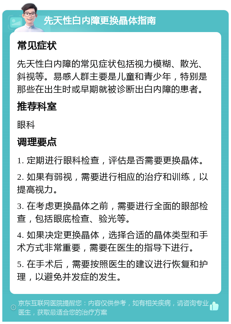 先天性白内障更换晶体指南 常见症状 先天性白内障的常见症状包括视力模糊、散光、斜视等。易感人群主要是儿童和青少年，特别是那些在出生时或早期就被诊断出白内障的患者。 推荐科室 眼科 调理要点 1. 定期进行眼科检查，评估是否需要更换晶体。 2. 如果有弱视，需要进行相应的治疗和训练，以提高视力。 3. 在考虑更换晶体之前，需要进行全面的眼部检查，包括眼底检查、验光等。 4. 如果决定更换晶体，选择合适的晶体类型和手术方式非常重要，需要在医生的指导下进行。 5. 在手术后，需要按照医生的建议进行恢复和护理，以避免并发症的发生。