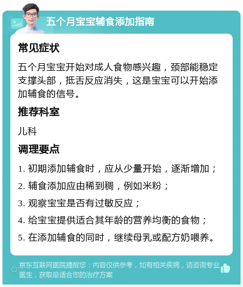 五个月宝宝辅食添加指南 常见症状 五个月宝宝开始对成人食物感兴趣，颈部能稳定支撑头部，抵舌反应消失，这是宝宝可以开始添加辅食的信号。 推荐科室 儿科 调理要点 1. 初期添加辅食时，应从少量开始，逐渐增加； 2. 辅食添加应由稀到稠，例如米粉； 3. 观察宝宝是否有过敏反应； 4. 给宝宝提供适合其年龄的营养均衡的食物； 5. 在添加辅食的同时，继续母乳或配方奶喂养。