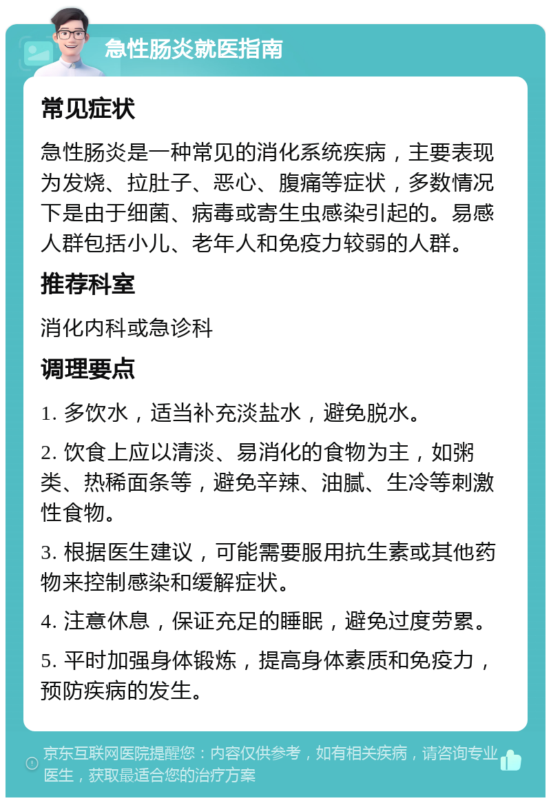 急性肠炎就医指南 常见症状 急性肠炎是一种常见的消化系统疾病，主要表现为发烧、拉肚子、恶心、腹痛等症状，多数情况下是由于细菌、病毒或寄生虫感染引起的。易感人群包括小儿、老年人和免疫力较弱的人群。 推荐科室 消化内科或急诊科 调理要点 1. 多饮水，适当补充淡盐水，避免脱水。 2. 饮食上应以清淡、易消化的食物为主，如粥类、热稀面条等，避免辛辣、油腻、生冷等刺激性食物。 3. 根据医生建议，可能需要服用抗生素或其他药物来控制感染和缓解症状。 4. 注意休息，保证充足的睡眠，避免过度劳累。 5. 平时加强身体锻炼，提高身体素质和免疫力，预防疾病的发生。