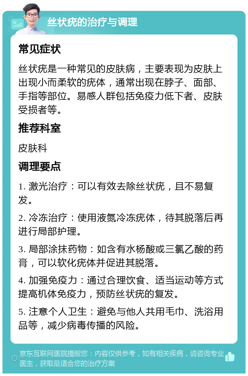 丝状疣的治疗与调理 常见症状 丝状疣是一种常见的皮肤病，主要表现为皮肤上出现小而柔软的疣体，通常出现在脖子、面部、手指等部位。易感人群包括免疫力低下者、皮肤受损者等。 推荐科室 皮肤科 调理要点 1. 激光治疗：可以有效去除丝状疣，且不易复发。 2. 冷冻治疗：使用液氮冷冻疣体，待其脱落后再进行局部护理。 3. 局部涂抹药物：如含有水杨酸或三氯乙酸的药膏，可以软化疣体并促进其脱落。 4. 加强免疫力：通过合理饮食、适当运动等方式提高机体免疫力，预防丝状疣的复发。 5. 注意个人卫生：避免与他人共用毛巾、洗浴用品等，减少病毒传播的风险。