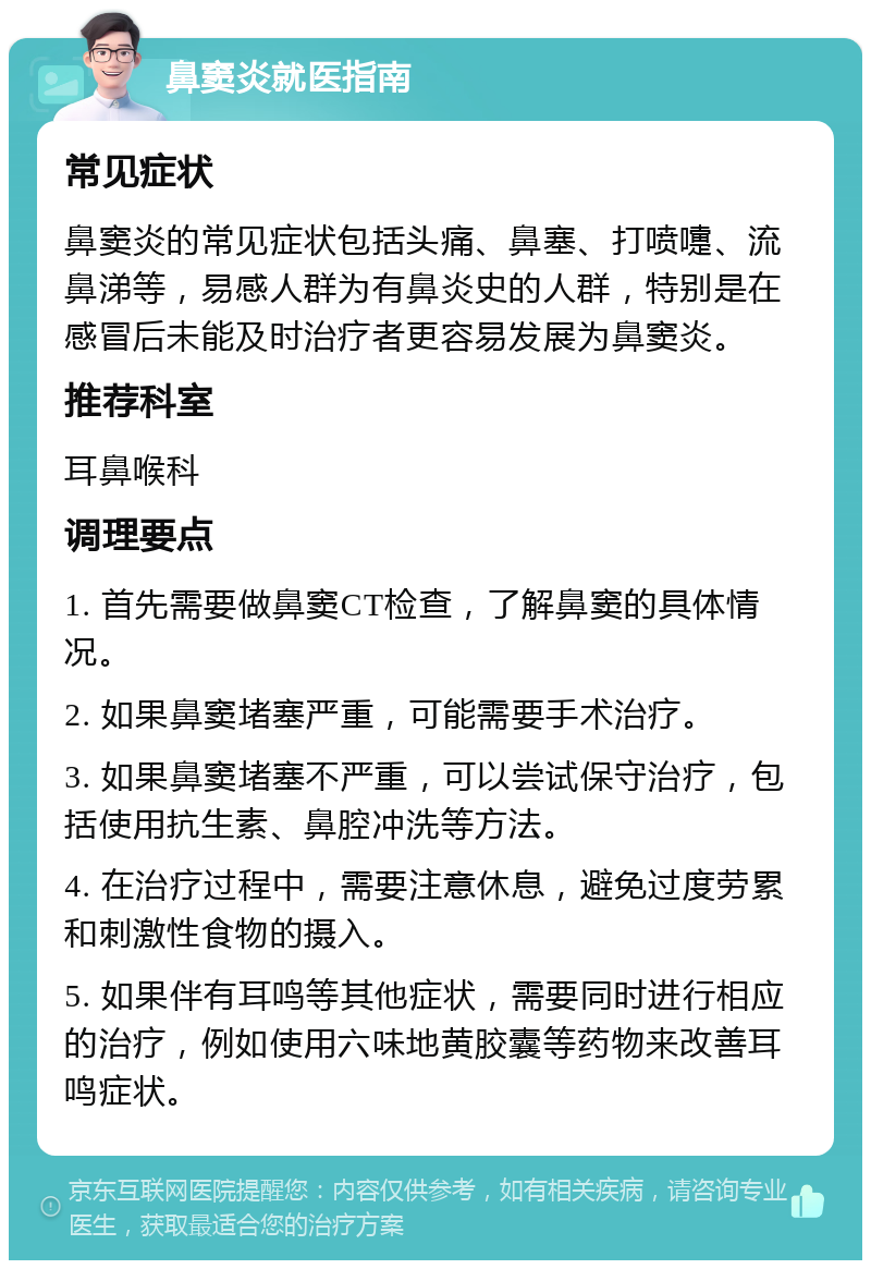 鼻窦炎就医指南 常见症状 鼻窦炎的常见症状包括头痛、鼻塞、打喷嚏、流鼻涕等，易感人群为有鼻炎史的人群，特别是在感冒后未能及时治疗者更容易发展为鼻窦炎。 推荐科室 耳鼻喉科 调理要点 1. 首先需要做鼻窦CT检查，了解鼻窦的具体情况。 2. 如果鼻窦堵塞严重，可能需要手术治疗。 3. 如果鼻窦堵塞不严重，可以尝试保守治疗，包括使用抗生素、鼻腔冲洗等方法。 4. 在治疗过程中，需要注意休息，避免过度劳累和刺激性食物的摄入。 5. 如果伴有耳鸣等其他症状，需要同时进行相应的治疗，例如使用六味地黄胶囊等药物来改善耳鸣症状。