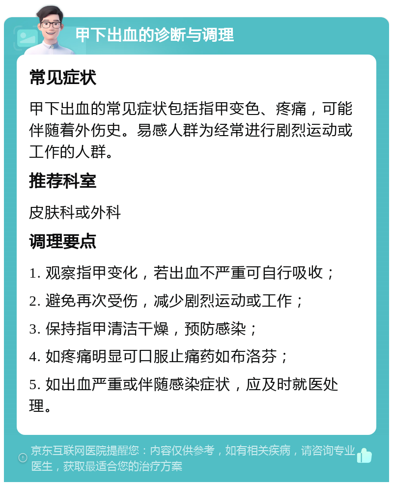 甲下出血的诊断与调理 常见症状 甲下出血的常见症状包括指甲变色、疼痛，可能伴随着外伤史。易感人群为经常进行剧烈运动或工作的人群。 推荐科室 皮肤科或外科 调理要点 1. 观察指甲变化，若出血不严重可自行吸收； 2. 避免再次受伤，减少剧烈运动或工作； 3. 保持指甲清洁干燥，预防感染； 4. 如疼痛明显可口服止痛药如布洛芬； 5. 如出血严重或伴随感染症状，应及时就医处理。