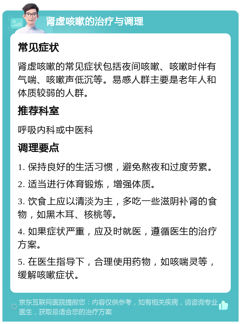 肾虚咳嗽的治疗与调理 常见症状 肾虚咳嗽的常见症状包括夜间咳嗽、咳嗽时伴有气喘、咳嗽声低沉等。易感人群主要是老年人和体质较弱的人群。 推荐科室 呼吸内科或中医科 调理要点 1. 保持良好的生活习惯，避免熬夜和过度劳累。 2. 适当进行体育锻炼，增强体质。 3. 饮食上应以清淡为主，多吃一些滋阴补肾的食物，如黑木耳、核桃等。 4. 如果症状严重，应及时就医，遵循医生的治疗方案。 5. 在医生指导下，合理使用药物，如咳喘灵等，缓解咳嗽症状。