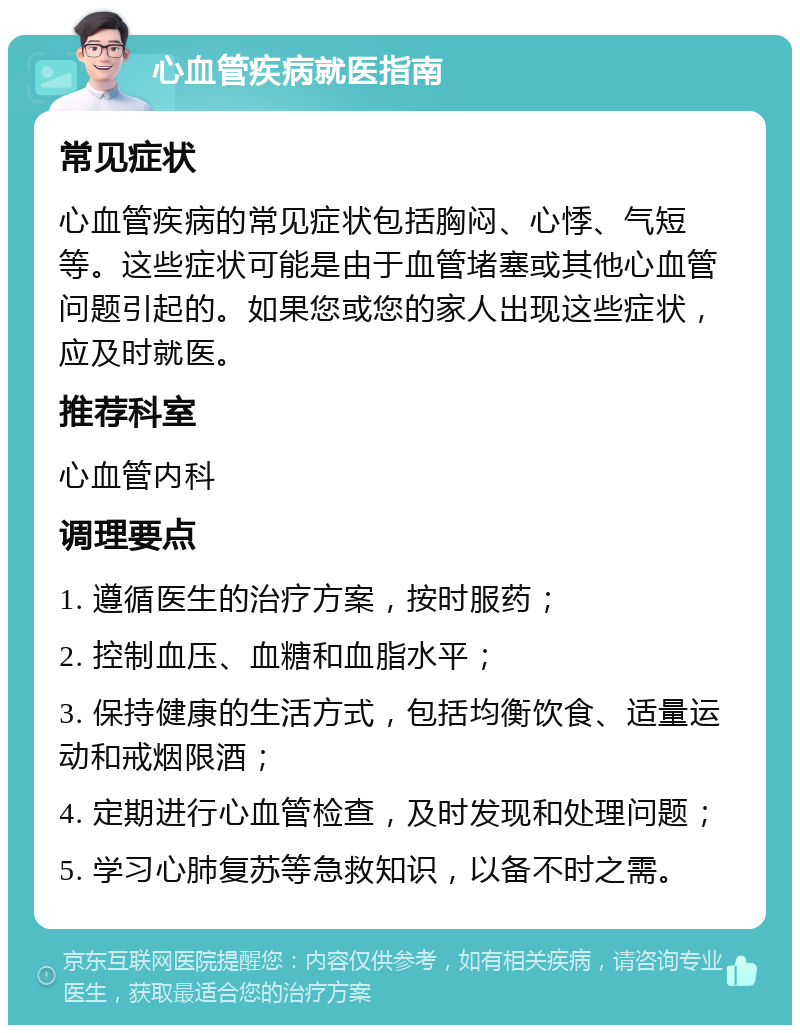 心血管疾病就医指南 常见症状 心血管疾病的常见症状包括胸闷、心悸、气短等。这些症状可能是由于血管堵塞或其他心血管问题引起的。如果您或您的家人出现这些症状，应及时就医。 推荐科室 心血管内科 调理要点 1. 遵循医生的治疗方案，按时服药； 2. 控制血压、血糖和血脂水平； 3. 保持健康的生活方式，包括均衡饮食、适量运动和戒烟限酒； 4. 定期进行心血管检查，及时发现和处理问题； 5. 学习心肺复苏等急救知识，以备不时之需。