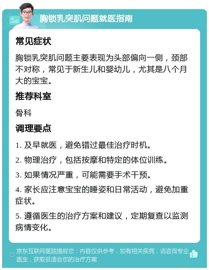 胸锁乳突肌问题就医指南 常见症状 胸锁乳突肌问题主要表现为头部偏向一侧，颈部不对称，常见于新生儿和婴幼儿，尤其是八个月大的宝宝。 推荐科室 骨科 调理要点 1. 及早就医，避免错过最佳治疗时机。 2. 物理治疗，包括按摩和特定的体位训练。 3. 如果情况严重，可能需要手术干预。 4. 家长应注意宝宝的睡姿和日常活动，避免加重症状。 5. 遵循医生的治疗方案和建议，定期复查以监测病情变化。