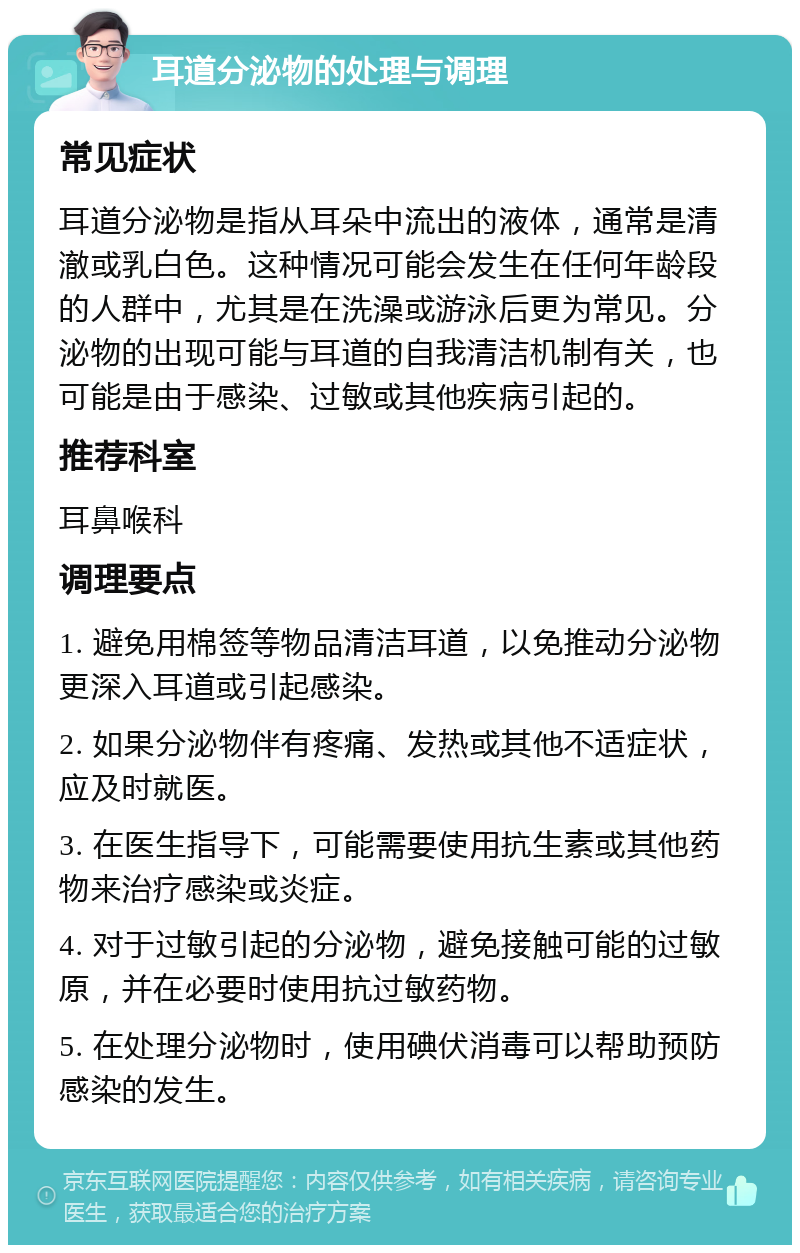 耳道分泌物的处理与调理 常见症状 耳道分泌物是指从耳朵中流出的液体，通常是清澈或乳白色。这种情况可能会发生在任何年龄段的人群中，尤其是在洗澡或游泳后更为常见。分泌物的出现可能与耳道的自我清洁机制有关，也可能是由于感染、过敏或其他疾病引起的。 推荐科室 耳鼻喉科 调理要点 1. 避免用棉签等物品清洁耳道，以免推动分泌物更深入耳道或引起感染。 2. 如果分泌物伴有疼痛、发热或其他不适症状，应及时就医。 3. 在医生指导下，可能需要使用抗生素或其他药物来治疗感染或炎症。 4. 对于过敏引起的分泌物，避免接触可能的过敏原，并在必要时使用抗过敏药物。 5. 在处理分泌物时，使用碘伏消毒可以帮助预防感染的发生。