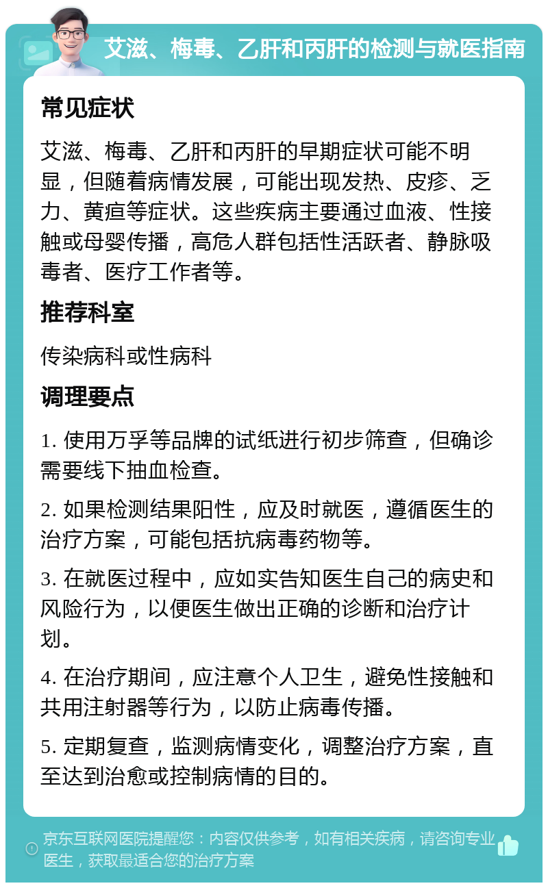 艾滋、梅毒、乙肝和丙肝的检测与就医指南 常见症状 艾滋、梅毒、乙肝和丙肝的早期症状可能不明显，但随着病情发展，可能出现发热、皮疹、乏力、黄疸等症状。这些疾病主要通过血液、性接触或母婴传播，高危人群包括性活跃者、静脉吸毒者、医疗工作者等。 推荐科室 传染病科或性病科 调理要点 1. 使用万孚等品牌的试纸进行初步筛查，但确诊需要线下抽血检查。 2. 如果检测结果阳性，应及时就医，遵循医生的治疗方案，可能包括抗病毒药物等。 3. 在就医过程中，应如实告知医生自己的病史和风险行为，以便医生做出正确的诊断和治疗计划。 4. 在治疗期间，应注意个人卫生，避免性接触和共用注射器等行为，以防止病毒传播。 5. 定期复查，监测病情变化，调整治疗方案，直至达到治愈或控制病情的目的。