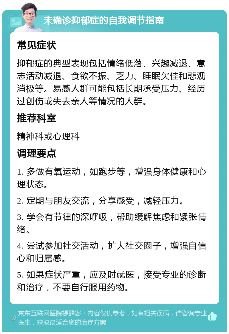 未确诊抑郁症的自我调节指南 常见症状 抑郁症的典型表现包括情绪低落、兴趣减退、意志活动减退、食欲不振、乏力、睡眠欠佳和悲观消极等。易感人群可能包括长期承受压力、经历过创伤或失去亲人等情况的人群。 推荐科室 精神科或心理科 调理要点 1. 多做有氧运动，如跑步等，增强身体健康和心理状态。 2. 定期与朋友交流，分享感受，减轻压力。 3. 学会有节律的深呼吸，帮助缓解焦虑和紧张情绪。 4. 尝试参加社交活动，扩大社交圈子，增强自信心和归属感。 5. 如果症状严重，应及时就医，接受专业的诊断和治疗，不要自行服用药物。