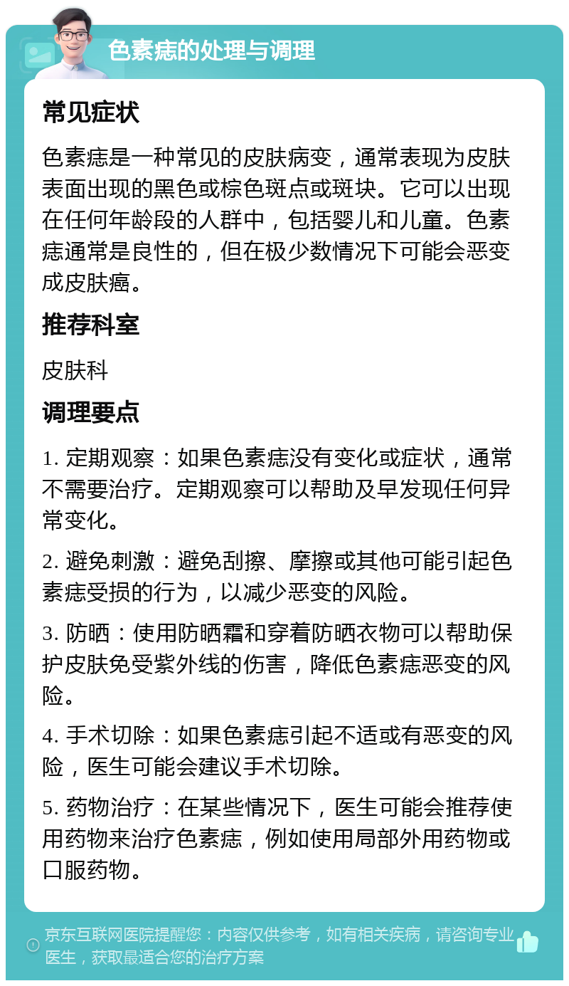 色素痣的处理与调理 常见症状 色素痣是一种常见的皮肤病变，通常表现为皮肤表面出现的黑色或棕色斑点或斑块。它可以出现在任何年龄段的人群中，包括婴儿和儿童。色素痣通常是良性的，但在极少数情况下可能会恶变成皮肤癌。 推荐科室 皮肤科 调理要点 1. 定期观察：如果色素痣没有变化或症状，通常不需要治疗。定期观察可以帮助及早发现任何异常变化。 2. 避免刺激：避免刮擦、摩擦或其他可能引起色素痣受损的行为，以减少恶变的风险。 3. 防晒：使用防晒霜和穿着防晒衣物可以帮助保护皮肤免受紫外线的伤害，降低色素痣恶变的风险。 4. 手术切除：如果色素痣引起不适或有恶变的风险，医生可能会建议手术切除。 5. 药物治疗：在某些情况下，医生可能会推荐使用药物来治疗色素痣，例如使用局部外用药物或口服药物。