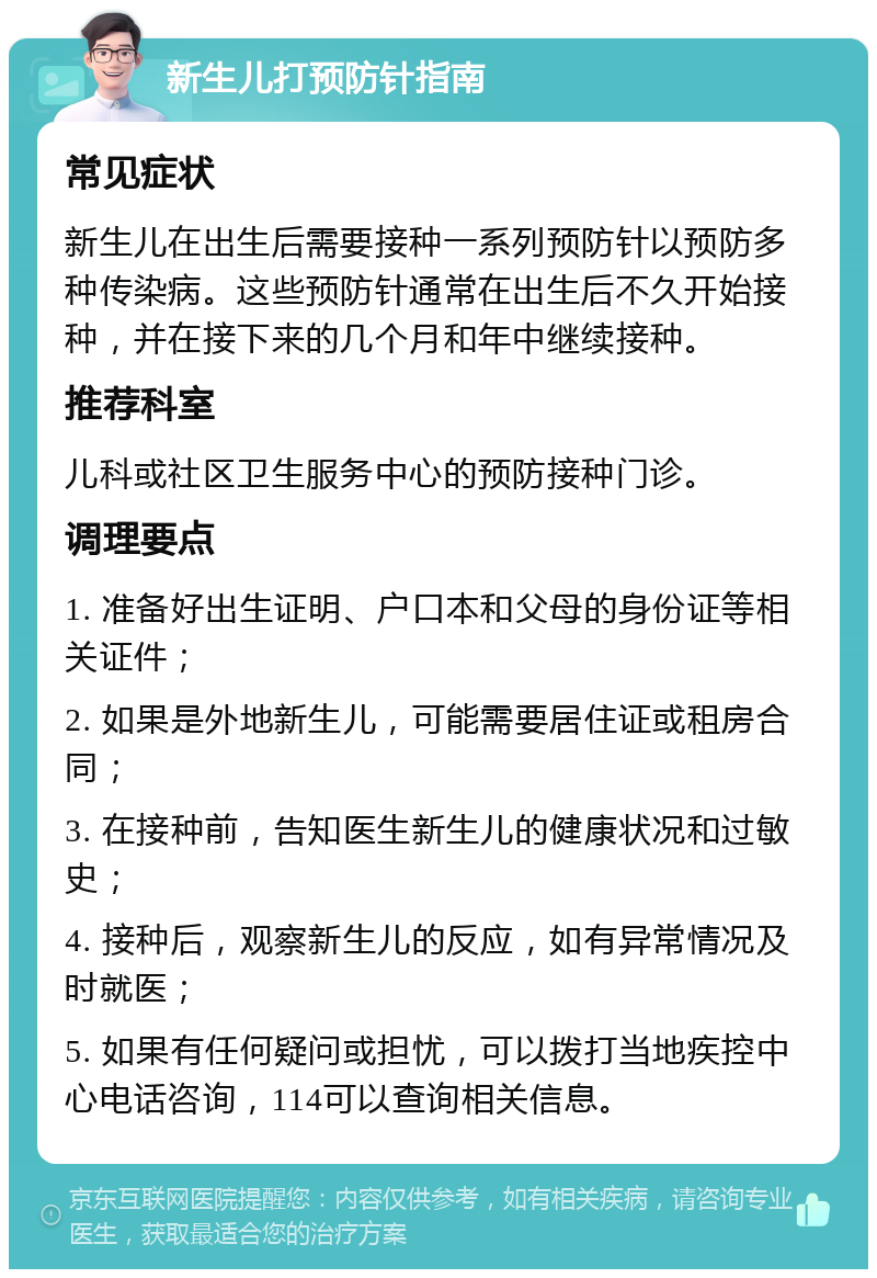 新生儿打预防针指南 常见症状 新生儿在出生后需要接种一系列预防针以预防多种传染病。这些预防针通常在出生后不久开始接种，并在接下来的几个月和年中继续接种。 推荐科室 儿科或社区卫生服务中心的预防接种门诊。 调理要点 1. 准备好出生证明、户口本和父母的身份证等相关证件； 2. 如果是外地新生儿，可能需要居住证或租房合同； 3. 在接种前，告知医生新生儿的健康状况和过敏史； 4. 接种后，观察新生儿的反应，如有异常情况及时就医； 5. 如果有任何疑问或担忧，可以拨打当地疾控中心电话咨询，114可以查询相关信息。