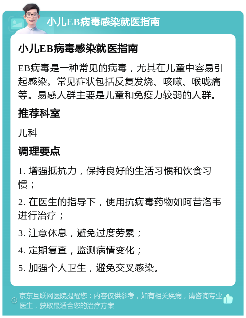 小儿EB病毒感染就医指南 小儿EB病毒感染就医指南 EB病毒是一种常见的病毒，尤其在儿童中容易引起感染。常见症状包括反复发烧、咳嗽、喉咙痛等。易感人群主要是儿童和免疫力较弱的人群。 推荐科室 儿科 调理要点 1. 增强抵抗力，保持良好的生活习惯和饮食习惯； 2. 在医生的指导下，使用抗病毒药物如阿昔洛韦进行治疗； 3. 注意休息，避免过度劳累； 4. 定期复查，监测病情变化； 5. 加强个人卫生，避免交叉感染。