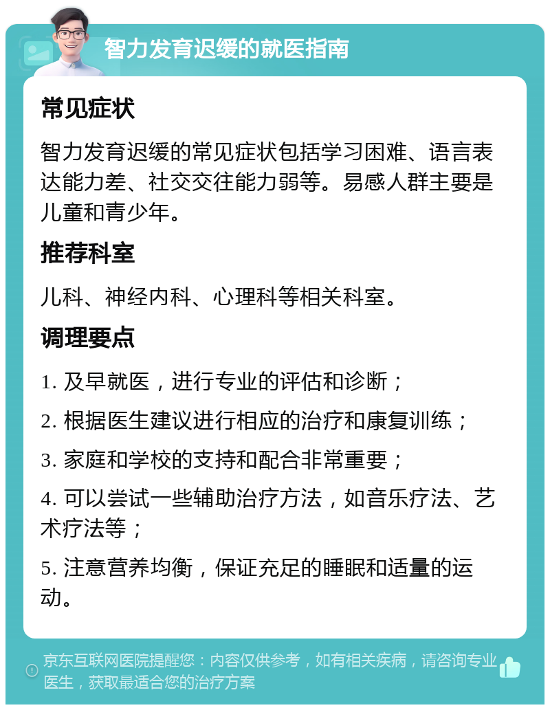 智力发育迟缓的就医指南 常见症状 智力发育迟缓的常见症状包括学习困难、语言表达能力差、社交交往能力弱等。易感人群主要是儿童和青少年。 推荐科室 儿科、神经内科、心理科等相关科室。 调理要点 1. 及早就医，进行专业的评估和诊断； 2. 根据医生建议进行相应的治疗和康复训练； 3. 家庭和学校的支持和配合非常重要； 4. 可以尝试一些辅助治疗方法，如音乐疗法、艺术疗法等； 5. 注意营养均衡，保证充足的睡眠和适量的运动。