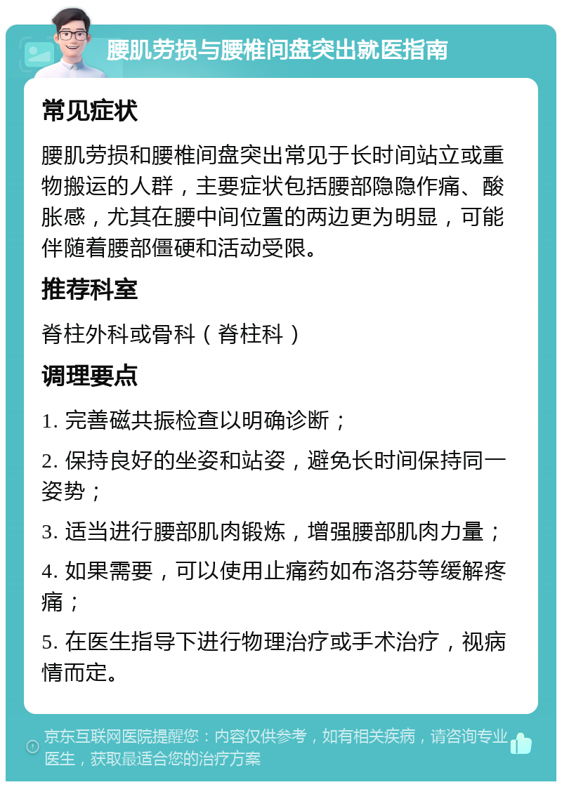 腰肌劳损与腰椎间盘突出就医指南 常见症状 腰肌劳损和腰椎间盘突出常见于长时间站立或重物搬运的人群，主要症状包括腰部隐隐作痛、酸胀感，尤其在腰中间位置的两边更为明显，可能伴随着腰部僵硬和活动受限。 推荐科室 脊柱外科或骨科（脊柱科） 调理要点 1. 完善磁共振检查以明确诊断； 2. 保持良好的坐姿和站姿，避免长时间保持同一姿势； 3. 适当进行腰部肌肉锻炼，增强腰部肌肉力量； 4. 如果需要，可以使用止痛药如布洛芬等缓解疼痛； 5. 在医生指导下进行物理治疗或手术治疗，视病情而定。