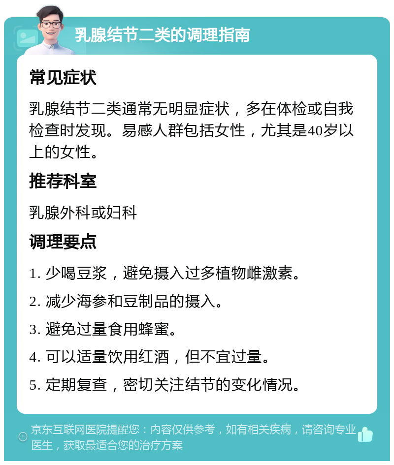 乳腺结节二类的调理指南 常见症状 乳腺结节二类通常无明显症状，多在体检或自我检查时发现。易感人群包括女性，尤其是40岁以上的女性。 推荐科室 乳腺外科或妇科 调理要点 1. 少喝豆浆，避免摄入过多植物雌激素。 2. 减少海参和豆制品的摄入。 3. 避免过量食用蜂蜜。 4. 可以适量饮用红酒，但不宜过量。 5. 定期复查，密切关注结节的变化情况。