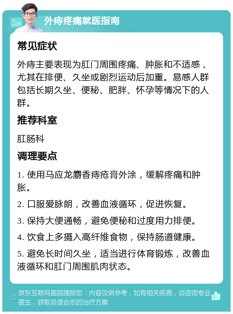 外痔疼痛就医指南 常见症状 外痔主要表现为肛门周围疼痛、肿胀和不适感，尤其在排便、久坐或剧烈运动后加重。易感人群包括长期久坐、便秘、肥胖、怀孕等情况下的人群。 推荐科室 肛肠科 调理要点 1. 使用马应龙麝香痔疮膏外涂，缓解疼痛和肿胀。 2. 口服爱脉朗，改善血液循环，促进恢复。 3. 保持大便通畅，避免便秘和过度用力排便。 4. 饮食上多摄入高纤维食物，保持肠道健康。 5. 避免长时间久坐，适当进行体育锻炼，改善血液循环和肛门周围肌肉状态。