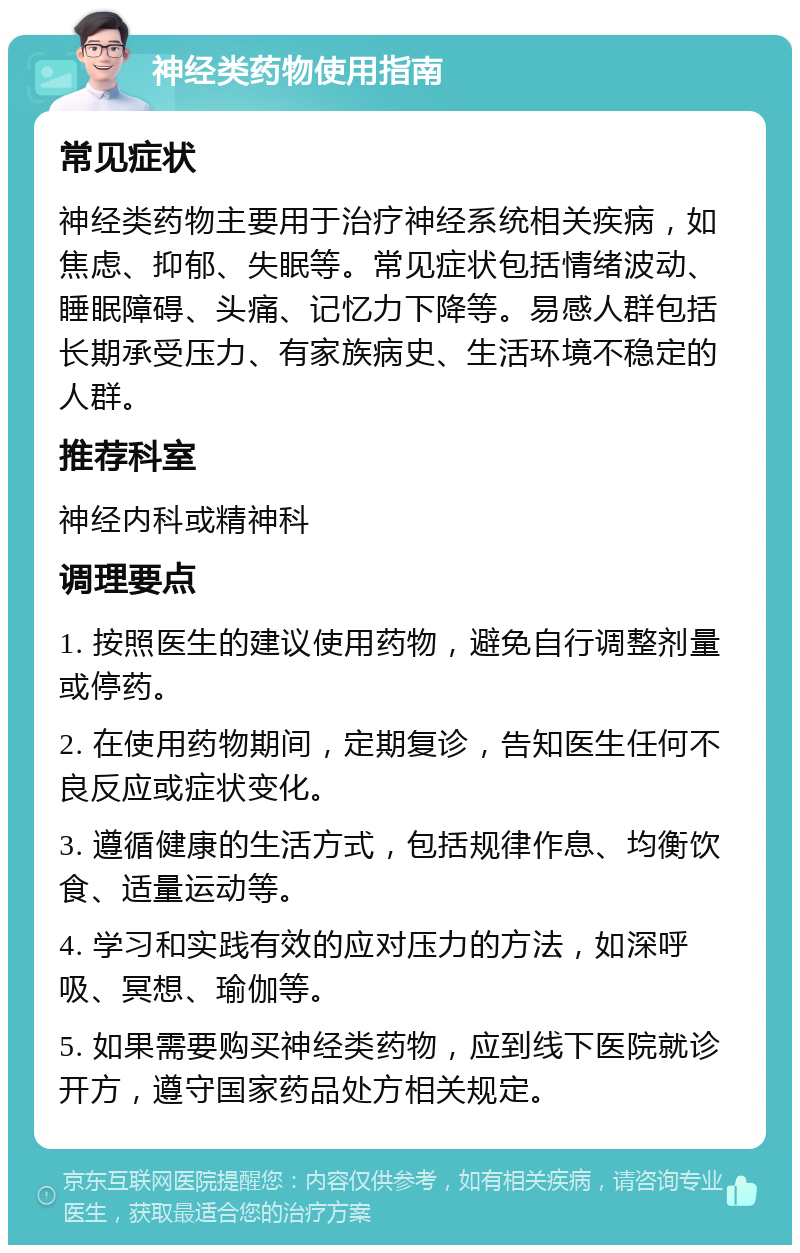 神经类药物使用指南 常见症状 神经类药物主要用于治疗神经系统相关疾病，如焦虑、抑郁、失眠等。常见症状包括情绪波动、睡眠障碍、头痛、记忆力下降等。易感人群包括长期承受压力、有家族病史、生活环境不稳定的人群。 推荐科室 神经内科或精神科 调理要点 1. 按照医生的建议使用药物，避免自行调整剂量或停药。 2. 在使用药物期间，定期复诊，告知医生任何不良反应或症状变化。 3. 遵循健康的生活方式，包括规律作息、均衡饮食、适量运动等。 4. 学习和实践有效的应对压力的方法，如深呼吸、冥想、瑜伽等。 5. 如果需要购买神经类药物，应到线下医院就诊开方，遵守国家药品处方相关规定。