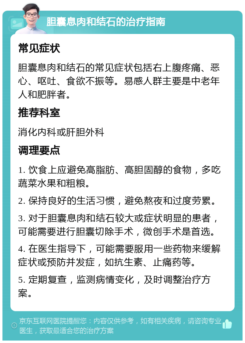 胆囊息肉和结石的治疗指南 常见症状 胆囊息肉和结石的常见症状包括右上腹疼痛、恶心、呕吐、食欲不振等。易感人群主要是中老年人和肥胖者。 推荐科室 消化内科或肝胆外科 调理要点 1. 饮食上应避免高脂肪、高胆固醇的食物，多吃蔬菜水果和粗粮。 2. 保持良好的生活习惯，避免熬夜和过度劳累。 3. 对于胆囊息肉和结石较大或症状明显的患者，可能需要进行胆囊切除手术，微创手术是首选。 4. 在医生指导下，可能需要服用一些药物来缓解症状或预防并发症，如抗生素、止痛药等。 5. 定期复查，监测病情变化，及时调整治疗方案。