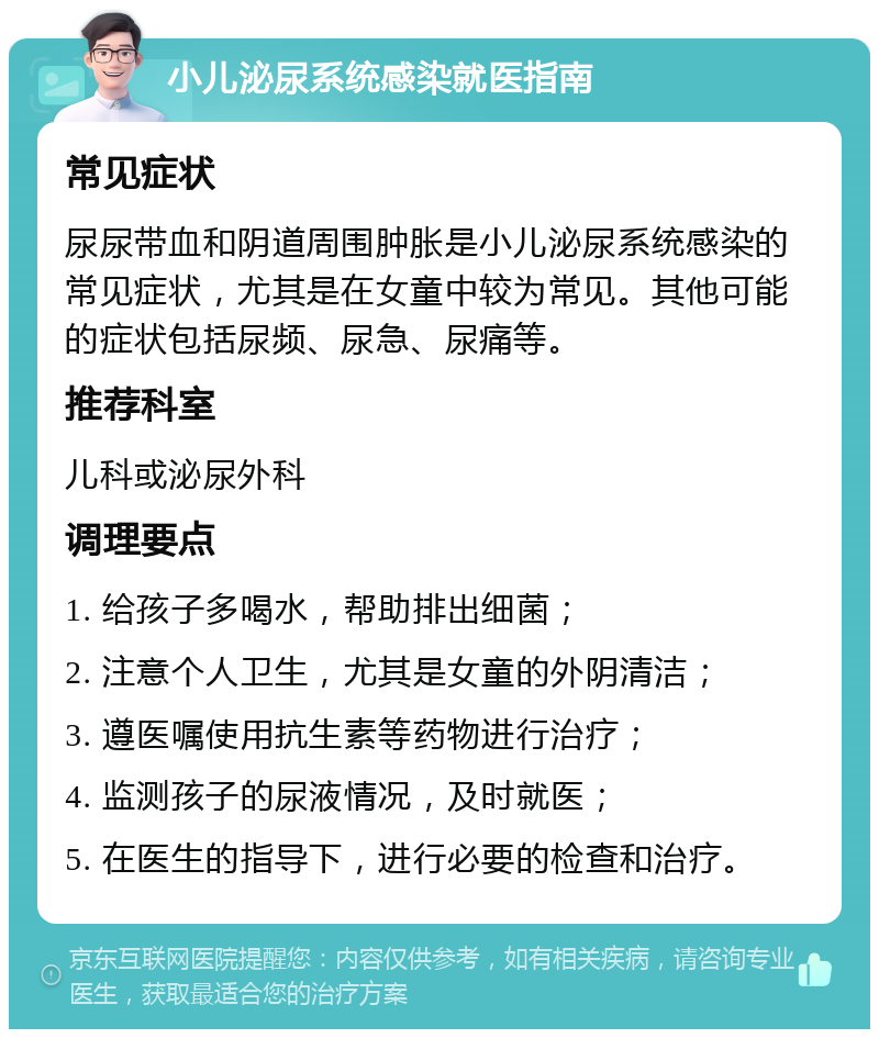 小儿泌尿系统感染就医指南 常见症状 尿尿带血和阴道周围肿胀是小儿泌尿系统感染的常见症状，尤其是在女童中较为常见。其他可能的症状包括尿频、尿急、尿痛等。 推荐科室 儿科或泌尿外科 调理要点 1. 给孩子多喝水，帮助排出细菌； 2. 注意个人卫生，尤其是女童的外阴清洁； 3. 遵医嘱使用抗生素等药物进行治疗； 4. 监测孩子的尿液情况，及时就医； 5. 在医生的指导下，进行必要的检查和治疗。