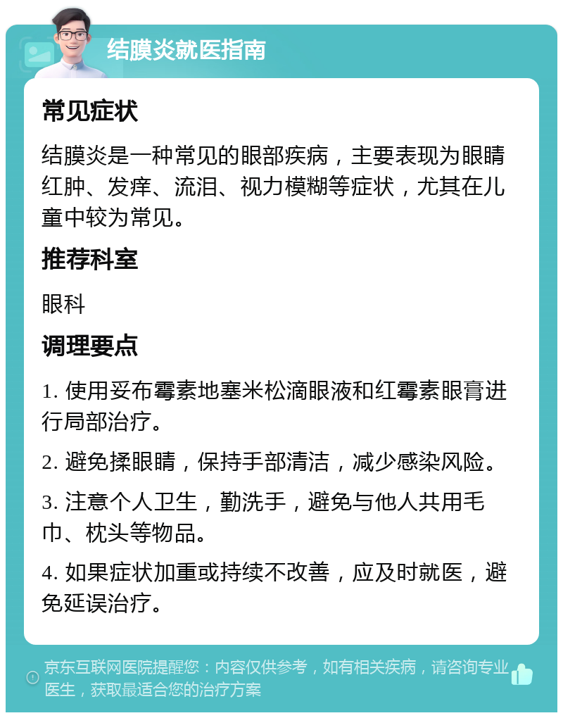 结膜炎就医指南 常见症状 结膜炎是一种常见的眼部疾病，主要表现为眼睛红肿、发痒、流泪、视力模糊等症状，尤其在儿童中较为常见。 推荐科室 眼科 调理要点 1. 使用妥布霉素地塞米松滴眼液和红霉素眼膏进行局部治疗。 2. 避免揉眼睛，保持手部清洁，减少感染风险。 3. 注意个人卫生，勤洗手，避免与他人共用毛巾、枕头等物品。 4. 如果症状加重或持续不改善，应及时就医，避免延误治疗。