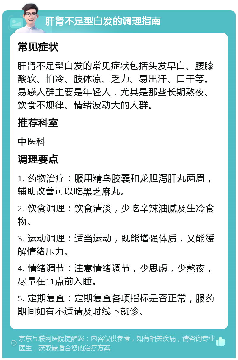 肝肾不足型白发的调理指南 常见症状 肝肾不足型白发的常见症状包括头发早白、腰膝酸软、怕冷、肢体凉、乏力、易出汗、口干等。易感人群主要是年轻人，尤其是那些长期熬夜、饮食不规律、情绪波动大的人群。 推荐科室 中医科 调理要点 1. 药物治疗：服用精乌胶囊和龙胆泻肝丸两周，辅助改善可以吃黑芝麻丸。 2. 饮食调理：饮食清淡，少吃辛辣油腻及生冷食物。 3. 运动调理：适当运动，既能增强体质，又能缓解情绪压力。 4. 情绪调节：注意情绪调节，少思虑，少熬夜，尽量在11点前入睡。 5. 定期复查：定期复查各项指标是否正常，服药期间如有不适请及时线下就诊。