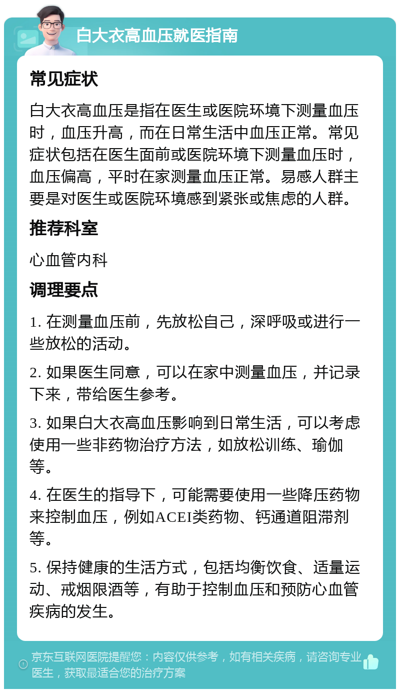 白大衣高血压就医指南 常见症状 白大衣高血压是指在医生或医院环境下测量血压时，血压升高，而在日常生活中血压正常。常见症状包括在医生面前或医院环境下测量血压时，血压偏高，平时在家测量血压正常。易感人群主要是对医生或医院环境感到紧张或焦虑的人群。 推荐科室 心血管内科 调理要点 1. 在测量血压前，先放松自己，深呼吸或进行一些放松的活动。 2. 如果医生同意，可以在家中测量血压，并记录下来，带给医生参考。 3. 如果白大衣高血压影响到日常生活，可以考虑使用一些非药物治疗方法，如放松训练、瑜伽等。 4. 在医生的指导下，可能需要使用一些降压药物来控制血压，例如ACEI类药物、钙通道阻滞剂等。 5. 保持健康的生活方式，包括均衡饮食、适量运动、戒烟限酒等，有助于控制血压和预防心血管疾病的发生。