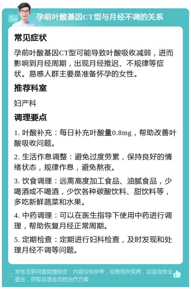 孕前叶酸基因CT型与月经不调的关系 常见症状 孕前叶酸基因CT型可能导致叶酸吸收减弱，进而影响到月经周期，出现月经推迟、不规律等症状。易感人群主要是准备怀孕的女性。 推荐科室 妇产科 调理要点 1. 叶酸补充：每日补充叶酸量0.8mg，帮助改善叶酸吸收问题。 2. 生活作息调整：避免过度劳累，保持良好的情绪状态，规律作息，避免熬夜。 3. 饮食调理：远离高度加工食品、油腻食品，少喝酒或不喝酒，少饮各种碳酸饮料、甜饮料等，多吃新鲜蔬菜和水果。 4. 中药调理：可以在医生指导下使用中药进行调理，帮助恢复月经正常周期。 5. 定期检查：定期进行妇科检查，及时发现和处理月经不调等问题。