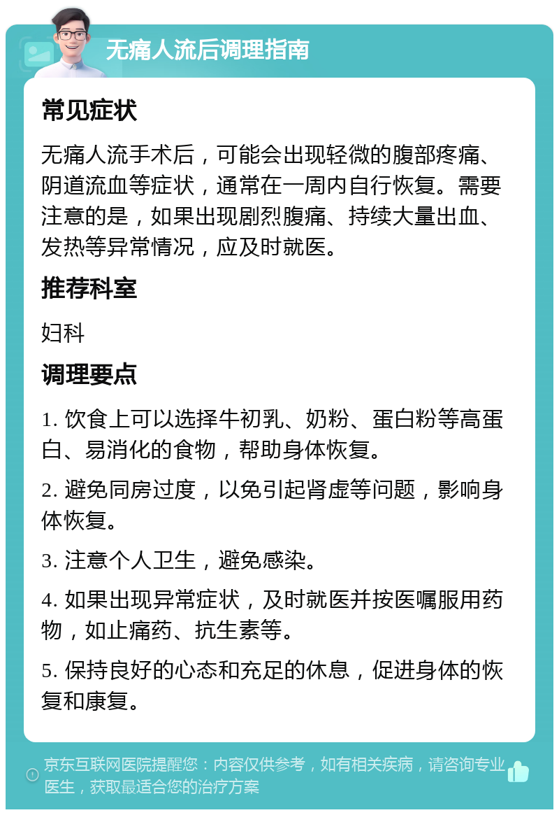 无痛人流后调理指南 常见症状 无痛人流手术后，可能会出现轻微的腹部疼痛、阴道流血等症状，通常在一周内自行恢复。需要注意的是，如果出现剧烈腹痛、持续大量出血、发热等异常情况，应及时就医。 推荐科室 妇科 调理要点 1. 饮食上可以选择牛初乳、奶粉、蛋白粉等高蛋白、易消化的食物，帮助身体恢复。 2. 避免同房过度，以免引起肾虚等问题，影响身体恢复。 3. 注意个人卫生，避免感染。 4. 如果出现异常症状，及时就医并按医嘱服用药物，如止痛药、抗生素等。 5. 保持良好的心态和充足的休息，促进身体的恢复和康复。