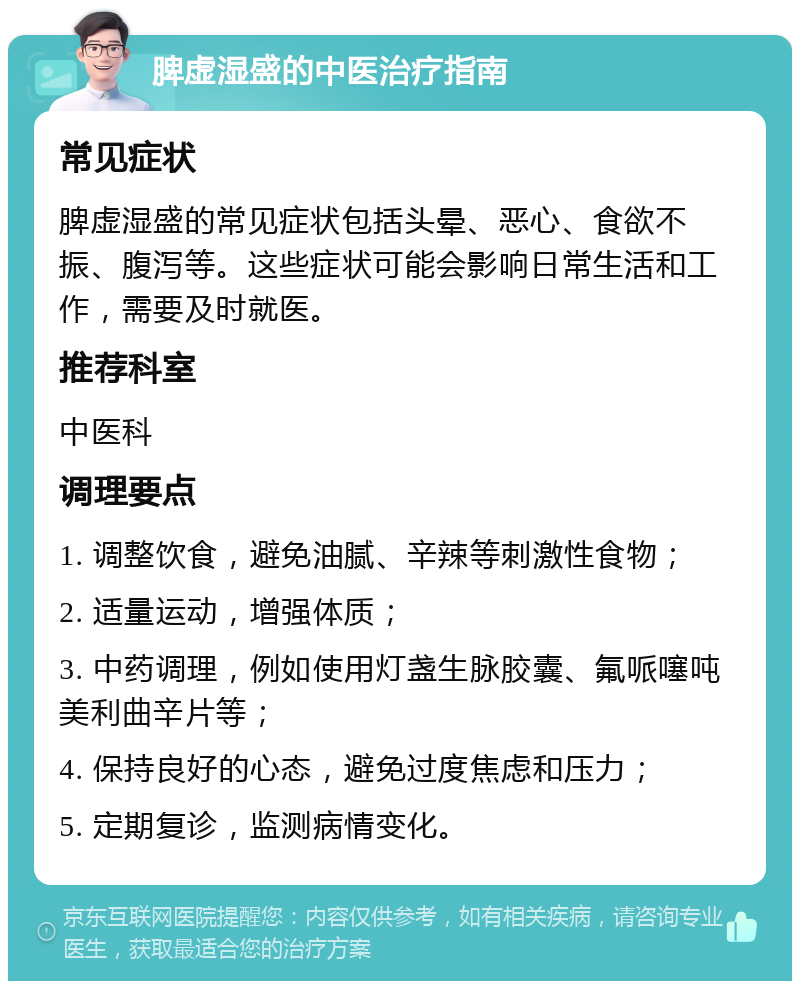 脾虚湿盛的中医治疗指南 常见症状 脾虚湿盛的常见症状包括头晕、恶心、食欲不振、腹泻等。这些症状可能会影响日常生活和工作，需要及时就医。 推荐科室 中医科 调理要点 1. 调整饮食，避免油腻、辛辣等刺激性食物； 2. 适量运动，增强体质； 3. 中药调理，例如使用灯盏生脉胶囊、氟哌噻吨美利曲辛片等； 4. 保持良好的心态，避免过度焦虑和压力； 5. 定期复诊，监测病情变化。