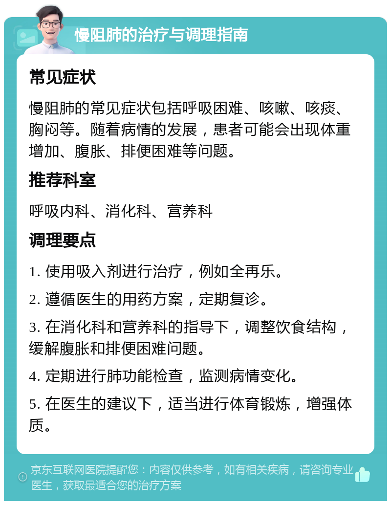 慢阻肺的治疗与调理指南 常见症状 慢阻肺的常见症状包括呼吸困难、咳嗽、咳痰、胸闷等。随着病情的发展，患者可能会出现体重增加、腹胀、排便困难等问题。 推荐科室 呼吸内科、消化科、营养科 调理要点 1. 使用吸入剂进行治疗，例如全再乐。 2. 遵循医生的用药方案，定期复诊。 3. 在消化科和营养科的指导下，调整饮食结构，缓解腹胀和排便困难问题。 4. 定期进行肺功能检查，监测病情变化。 5. 在医生的建议下，适当进行体育锻炼，增强体质。