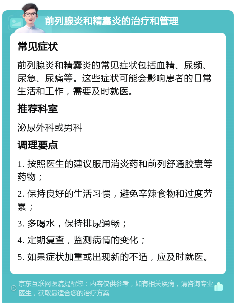 前列腺炎和精囊炎的治疗和管理 常见症状 前列腺炎和精囊炎的常见症状包括血精、尿频、尿急、尿痛等。这些症状可能会影响患者的日常生活和工作，需要及时就医。 推荐科室 泌尿外科或男科 调理要点 1. 按照医生的建议服用消炎药和前列舒通胶囊等药物； 2. 保持良好的生活习惯，避免辛辣食物和过度劳累； 3. 多喝水，保持排尿通畅； 4. 定期复查，监测病情的变化； 5. 如果症状加重或出现新的不适，应及时就医。