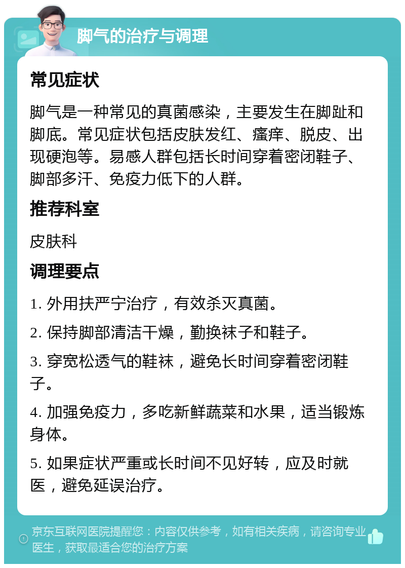 脚气的治疗与调理 常见症状 脚气是一种常见的真菌感染，主要发生在脚趾和脚底。常见症状包括皮肤发红、瘙痒、脱皮、出现硬泡等。易感人群包括长时间穿着密闭鞋子、脚部多汗、免疫力低下的人群。 推荐科室 皮肤科 调理要点 1. 外用扶严宁治疗，有效杀灭真菌。 2. 保持脚部清洁干燥，勤换袜子和鞋子。 3. 穿宽松透气的鞋袜，避免长时间穿着密闭鞋子。 4. 加强免疫力，多吃新鲜蔬菜和水果，适当锻炼身体。 5. 如果症状严重或长时间不见好转，应及时就医，避免延误治疗。