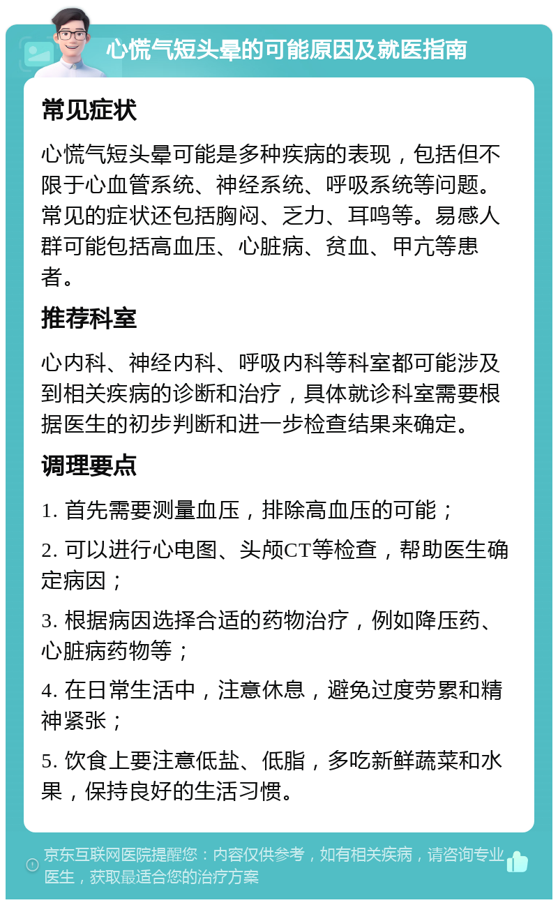 心慌气短头晕的可能原因及就医指南 常见症状 心慌气短头晕可能是多种疾病的表现，包括但不限于心血管系统、神经系统、呼吸系统等问题。常见的症状还包括胸闷、乏力、耳鸣等。易感人群可能包括高血压、心脏病、贫血、甲亢等患者。 推荐科室 心内科、神经内科、呼吸内科等科室都可能涉及到相关疾病的诊断和治疗，具体就诊科室需要根据医生的初步判断和进一步检查结果来确定。 调理要点 1. 首先需要测量血压，排除高血压的可能； 2. 可以进行心电图、头颅CT等检查，帮助医生确定病因； 3. 根据病因选择合适的药物治疗，例如降压药、心脏病药物等； 4. 在日常生活中，注意休息，避免过度劳累和精神紧张； 5. 饮食上要注意低盐、低脂，多吃新鲜蔬菜和水果，保持良好的生活习惯。