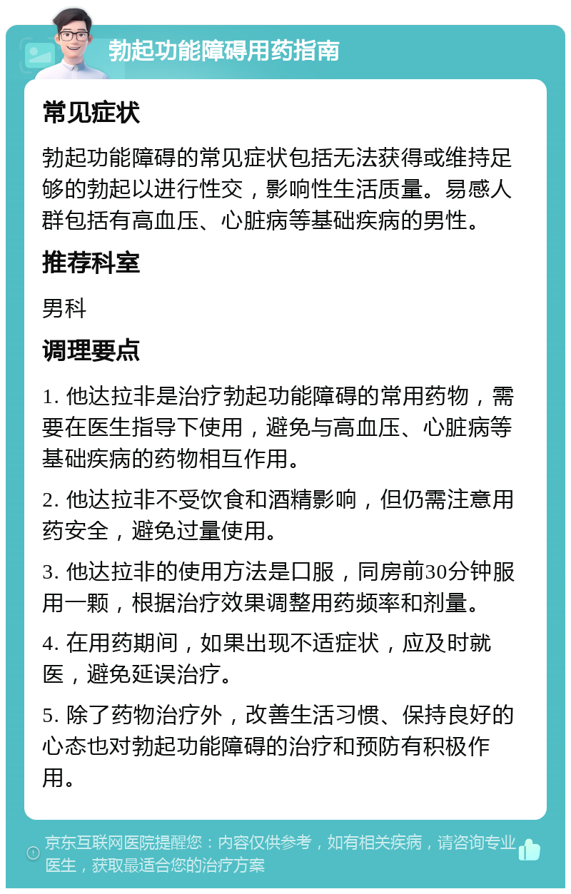 勃起功能障碍用药指南 常见症状 勃起功能障碍的常见症状包括无法获得或维持足够的勃起以进行性交，影响性生活质量。易感人群包括有高血压、心脏病等基础疾病的男性。 推荐科室 男科 调理要点 1. 他达拉非是治疗勃起功能障碍的常用药物，需要在医生指导下使用，避免与高血压、心脏病等基础疾病的药物相互作用。 2. 他达拉非不受饮食和酒精影响，但仍需注意用药安全，避免过量使用。 3. 他达拉非的使用方法是口服，同房前30分钟服用一颗，根据治疗效果调整用药频率和剂量。 4. 在用药期间，如果出现不适症状，应及时就医，避免延误治疗。 5. 除了药物治疗外，改善生活习惯、保持良好的心态也对勃起功能障碍的治疗和预防有积极作用。