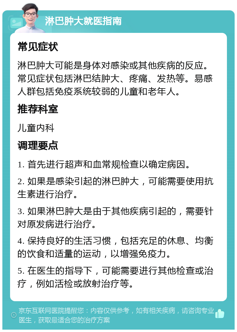 淋巴肿大就医指南 常见症状 淋巴肿大可能是身体对感染或其他疾病的反应。常见症状包括淋巴结肿大、疼痛、发热等。易感人群包括免疫系统较弱的儿童和老年人。 推荐科室 儿童内科 调理要点 1. 首先进行超声和血常规检查以确定病因。 2. 如果是感染引起的淋巴肿大，可能需要使用抗生素进行治疗。 3. 如果淋巴肿大是由于其他疾病引起的，需要针对原发病进行治疗。 4. 保持良好的生活习惯，包括充足的休息、均衡的饮食和适量的运动，以增强免疫力。 5. 在医生的指导下，可能需要进行其他检查或治疗，例如活检或放射治疗等。