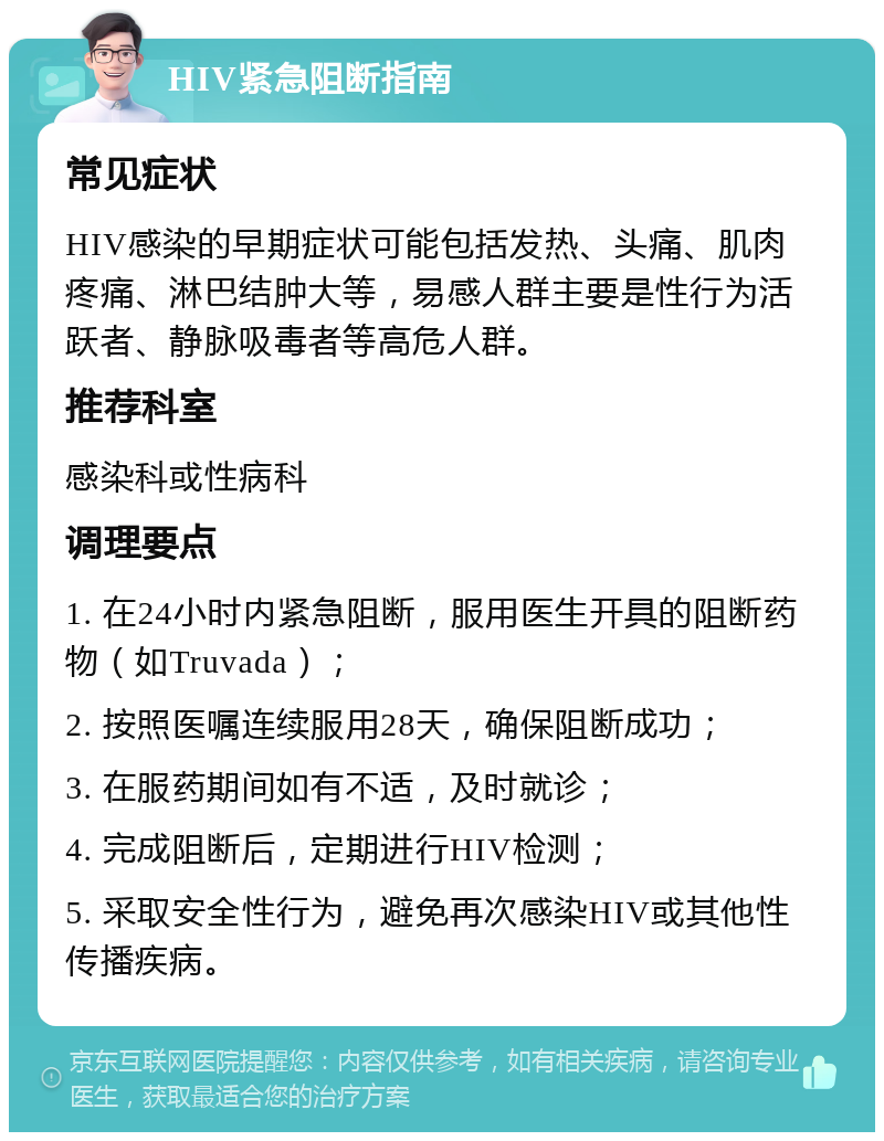 HIV紧急阻断指南 常见症状 HIV感染的早期症状可能包括发热、头痛、肌肉疼痛、淋巴结肿大等，易感人群主要是性行为活跃者、静脉吸毒者等高危人群。 推荐科室 感染科或性病科 调理要点 1. 在24小时内紧急阻断，服用医生开具的阻断药物（如Truvada）； 2. 按照医嘱连续服用28天，确保阻断成功； 3. 在服药期间如有不适，及时就诊； 4. 完成阻断后，定期进行HIV检测； 5. 采取安全性行为，避免再次感染HIV或其他性传播疾病。