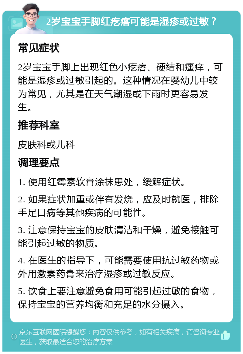 2岁宝宝手脚红疙瘩可能是湿疹或过敏？ 常见症状 2岁宝宝手脚上出现红色小疙瘩、硬结和瘙痒，可能是湿疹或过敏引起的。这种情况在婴幼儿中较为常见，尤其是在天气潮湿或下雨时更容易发生。 推荐科室 皮肤科或儿科 调理要点 1. 使用红霉素软膏涂抹患处，缓解症状。 2. 如果症状加重或伴有发烧，应及时就医，排除手足口病等其他疾病的可能性。 3. 注意保持宝宝的皮肤清洁和干燥，避免接触可能引起过敏的物质。 4. 在医生的指导下，可能需要使用抗过敏药物或外用激素药膏来治疗湿疹或过敏反应。 5. 饮食上要注意避免食用可能引起过敏的食物，保持宝宝的营养均衡和充足的水分摄入。