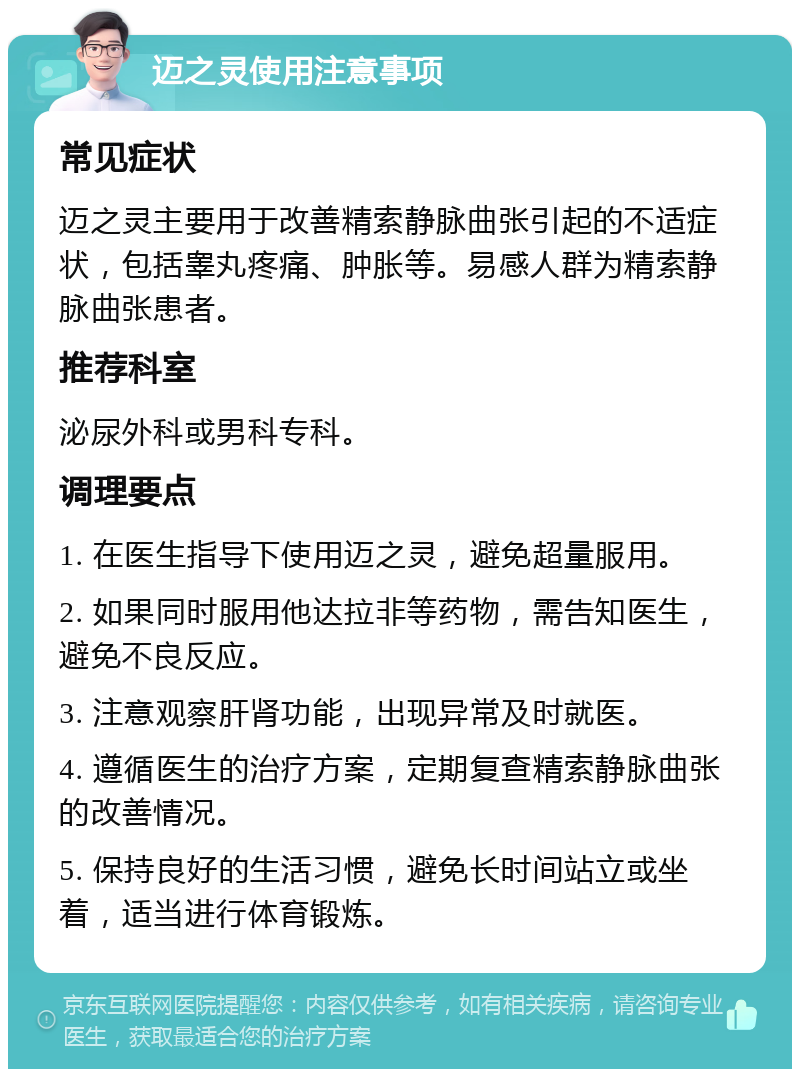 迈之灵使用注意事项 常见症状 迈之灵主要用于改善精索静脉曲张引起的不适症状，包括睾丸疼痛、肿胀等。易感人群为精索静脉曲张患者。 推荐科室 泌尿外科或男科专科。 调理要点 1. 在医生指导下使用迈之灵，避免超量服用。 2. 如果同时服用他达拉非等药物，需告知医生，避免不良反应。 3. 注意观察肝肾功能，出现异常及时就医。 4. 遵循医生的治疗方案，定期复查精索静脉曲张的改善情况。 5. 保持良好的生活习惯，避免长时间站立或坐着，适当进行体育锻炼。