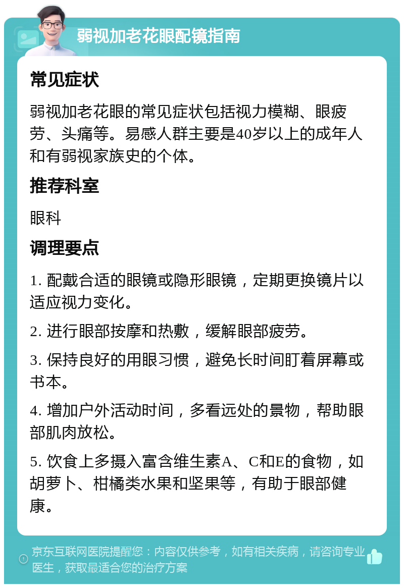 弱视加老花眼配镜指南 常见症状 弱视加老花眼的常见症状包括视力模糊、眼疲劳、头痛等。易感人群主要是40岁以上的成年人和有弱视家族史的个体。 推荐科室 眼科 调理要点 1. 配戴合适的眼镜或隐形眼镜，定期更换镜片以适应视力变化。 2. 进行眼部按摩和热敷，缓解眼部疲劳。 3. 保持良好的用眼习惯，避免长时间盯着屏幕或书本。 4. 增加户外活动时间，多看远处的景物，帮助眼部肌肉放松。 5. 饮食上多摄入富含维生素A、C和E的食物，如胡萝卜、柑橘类水果和坚果等，有助于眼部健康。