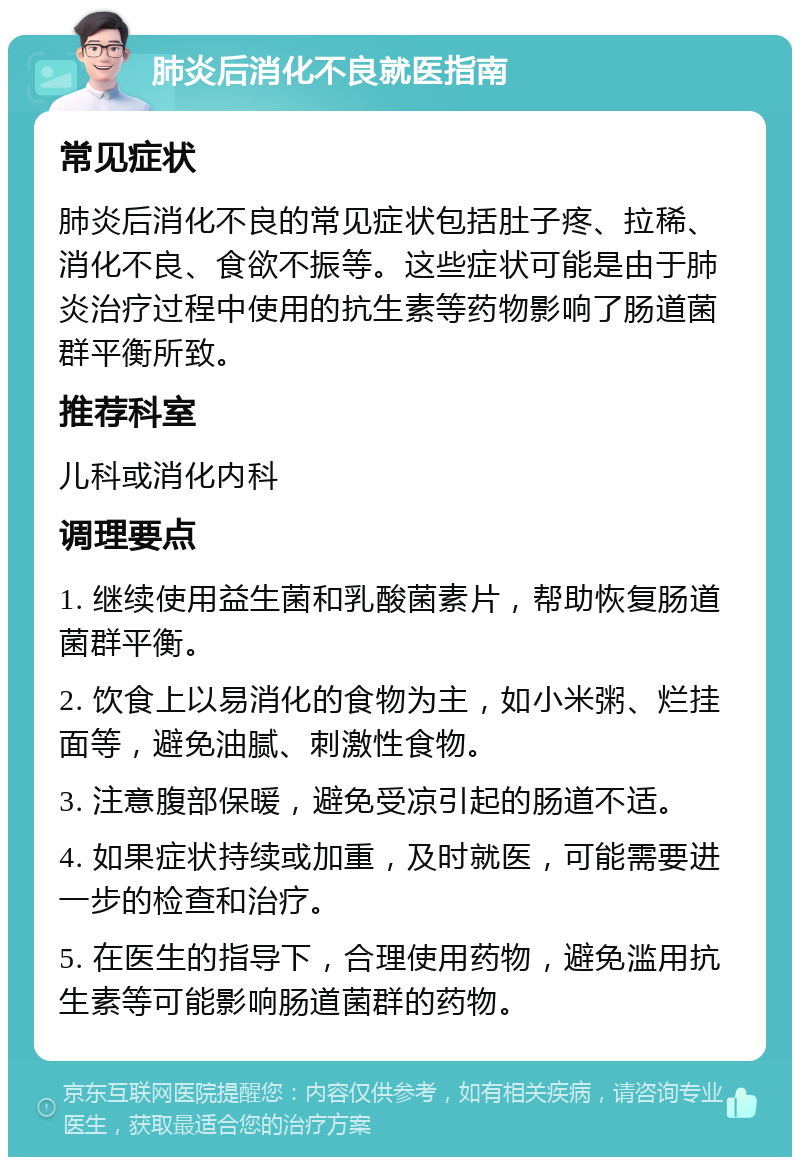 肺炎后消化不良就医指南 常见症状 肺炎后消化不良的常见症状包括肚子疼、拉稀、消化不良、食欲不振等。这些症状可能是由于肺炎治疗过程中使用的抗生素等药物影响了肠道菌群平衡所致。 推荐科室 儿科或消化内科 调理要点 1. 继续使用益生菌和乳酸菌素片，帮助恢复肠道菌群平衡。 2. 饮食上以易消化的食物为主，如小米粥、烂挂面等，避免油腻、刺激性食物。 3. 注意腹部保暖，避免受凉引起的肠道不适。 4. 如果症状持续或加重，及时就医，可能需要进一步的检查和治疗。 5. 在医生的指导下，合理使用药物，避免滥用抗生素等可能影响肠道菌群的药物。