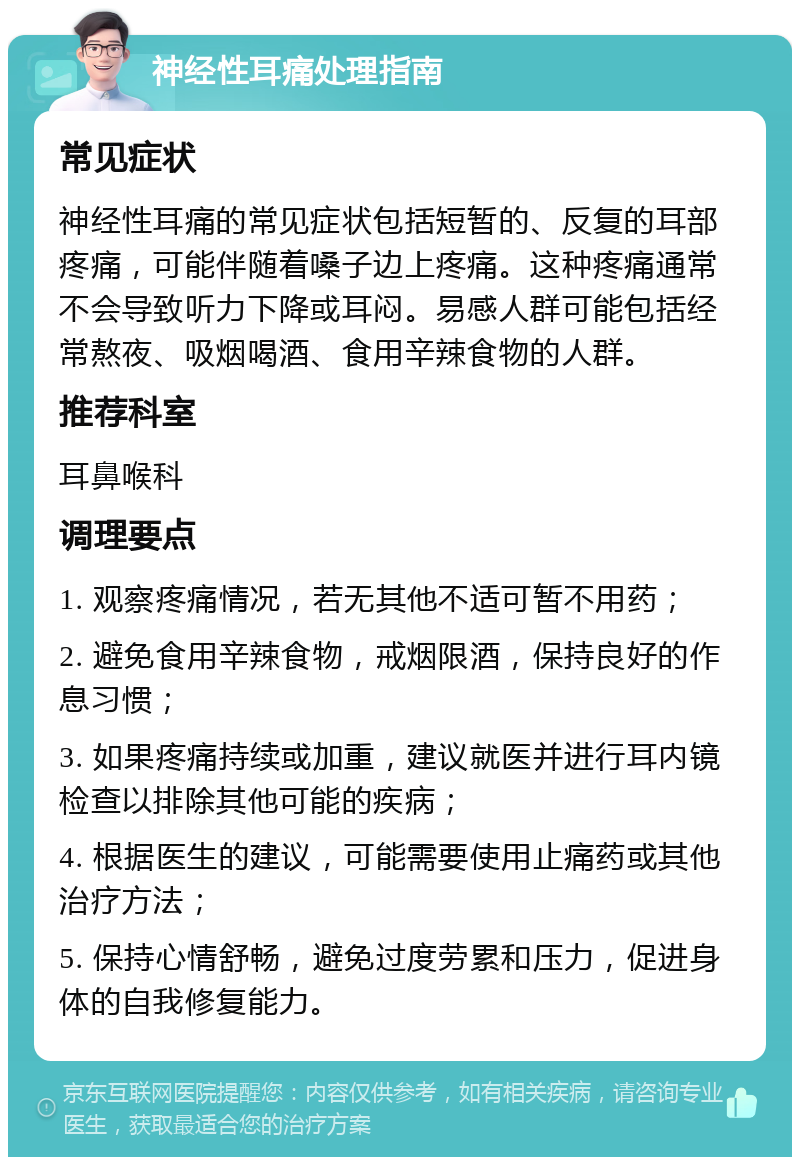 神经性耳痛处理指南 常见症状 神经性耳痛的常见症状包括短暂的、反复的耳部疼痛，可能伴随着嗓子边上疼痛。这种疼痛通常不会导致听力下降或耳闷。易感人群可能包括经常熬夜、吸烟喝酒、食用辛辣食物的人群。 推荐科室 耳鼻喉科 调理要点 1. 观察疼痛情况，若无其他不适可暂不用药； 2. 避免食用辛辣食物，戒烟限酒，保持良好的作息习惯； 3. 如果疼痛持续或加重，建议就医并进行耳内镜检查以排除其他可能的疾病； 4. 根据医生的建议，可能需要使用止痛药或其他治疗方法； 5. 保持心情舒畅，避免过度劳累和压力，促进身体的自我修复能力。