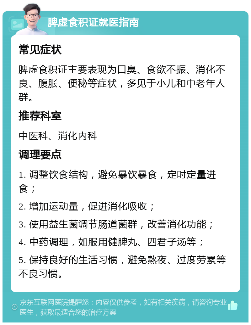 脾虚食积证就医指南 常见症状 脾虚食积证主要表现为口臭、食欲不振、消化不良、腹胀、便秘等症状，多见于小儿和中老年人群。 推荐科室 中医科、消化内科 调理要点 1. 调整饮食结构，避免暴饮暴食，定时定量进食； 2. 增加运动量，促进消化吸收； 3. 使用益生菌调节肠道菌群，改善消化功能； 4. 中药调理，如服用健脾丸、四君子汤等； 5. 保持良好的生活习惯，避免熬夜、过度劳累等不良习惯。