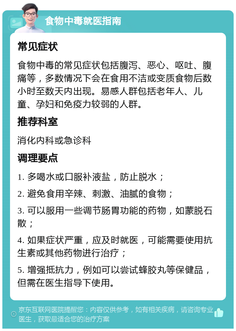 食物中毒就医指南 常见症状 食物中毒的常见症状包括腹泻、恶心、呕吐、腹痛等，多数情况下会在食用不洁或变质食物后数小时至数天内出现。易感人群包括老年人、儿童、孕妇和免疫力较弱的人群。 推荐科室 消化内科或急诊科 调理要点 1. 多喝水或口服补液盐，防止脱水； 2. 避免食用辛辣、刺激、油腻的食物； 3. 可以服用一些调节肠胃功能的药物，如蒙脱石散； 4. 如果症状严重，应及时就医，可能需要使用抗生素或其他药物进行治疗； 5. 增强抵抗力，例如可以尝试蜂胶丸等保健品，但需在医生指导下使用。