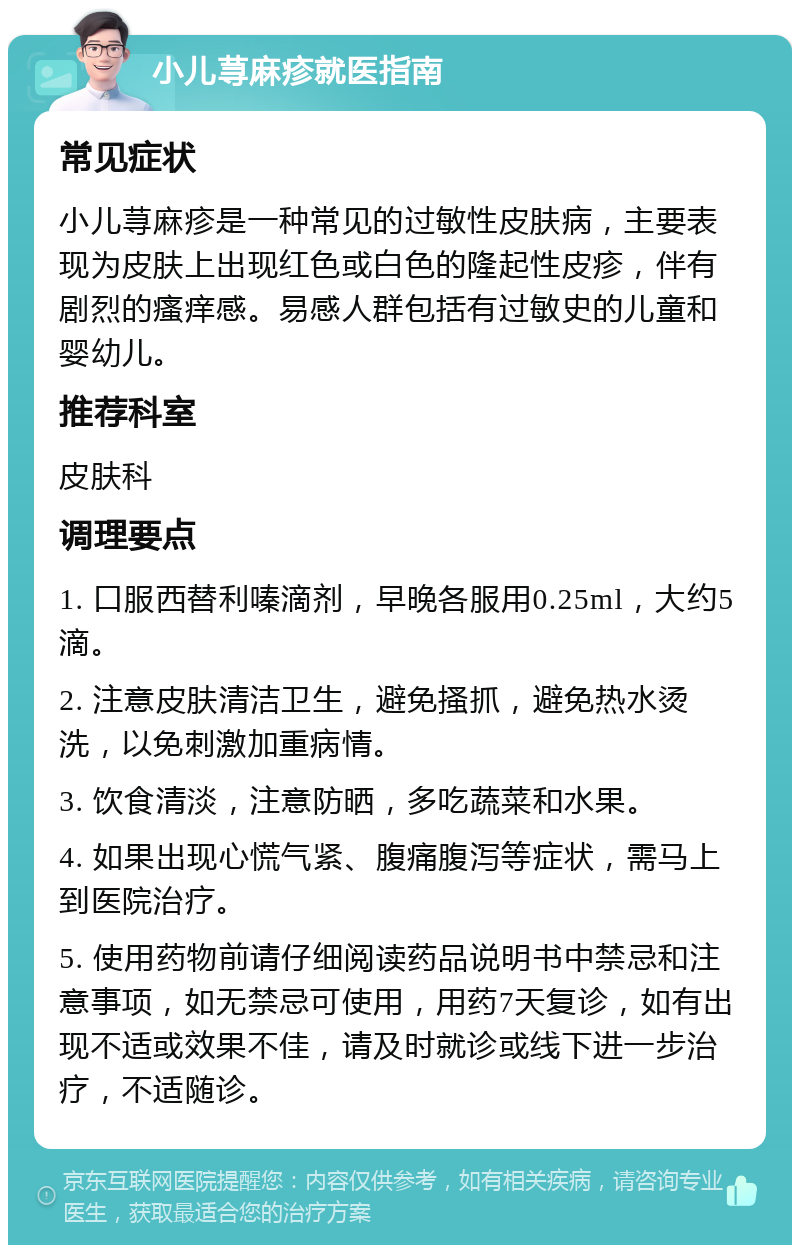 小儿荨麻疹就医指南 常见症状 小儿荨麻疹是一种常见的过敏性皮肤病，主要表现为皮肤上出现红色或白色的隆起性皮疹，伴有剧烈的瘙痒感。易感人群包括有过敏史的儿童和婴幼儿。 推荐科室 皮肤科 调理要点 1. 口服西替利嗪滴剂，早晚各服用0.25ml，大约5滴。 2. 注意皮肤清洁卫生，避免搔抓，避免热水烫洗，以免刺激加重病情。 3. 饮食清淡，注意防晒，多吃蔬菜和水果。 4. 如果出现心慌气紧、腹痛腹泻等症状，需马上到医院治疗。 5. 使用药物前请仔细阅读药品说明书中禁忌和注意事项，如无禁忌可使用，用药7天复诊，如有出现不适或效果不佳，请及时就诊或线下进一步治疗，不适随诊。