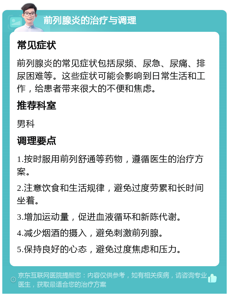 前列腺炎的治疗与调理 常见症状 前列腺炎的常见症状包括尿频、尿急、尿痛、排尿困难等。这些症状可能会影响到日常生活和工作，给患者带来很大的不便和焦虑。 推荐科室 男科 调理要点 1.按时服用前列舒通等药物，遵循医生的治疗方案。 2.注意饮食和生活规律，避免过度劳累和长时间坐着。 3.增加运动量，促进血液循环和新陈代谢。 4.减少烟酒的摄入，避免刺激前列腺。 5.保持良好的心态，避免过度焦虑和压力。