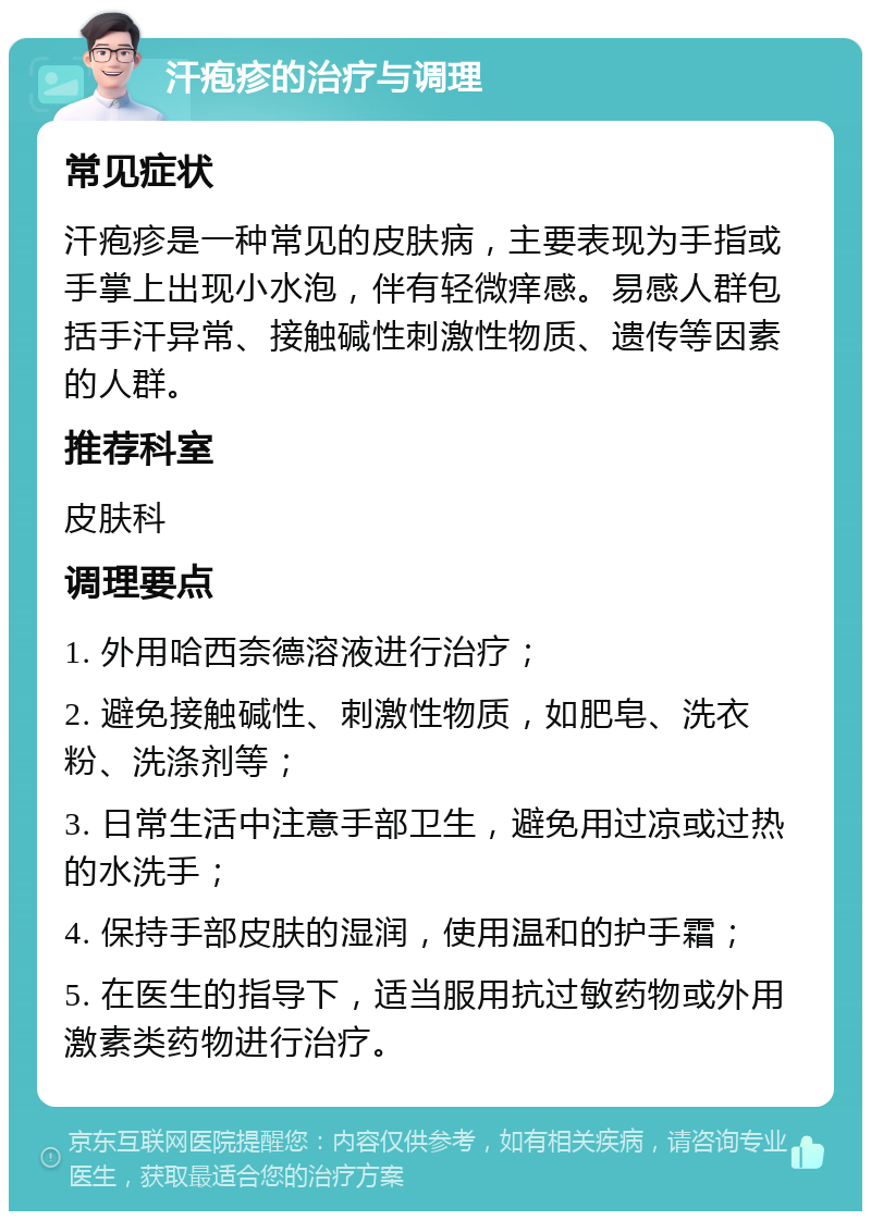 汗疱疹的治疗与调理 常见症状 汗疱疹是一种常见的皮肤病，主要表现为手指或手掌上出现小水泡，伴有轻微痒感。易感人群包括手汗异常、接触碱性刺激性物质、遗传等因素的人群。 推荐科室 皮肤科 调理要点 1. 外用哈西奈德溶液进行治疗； 2. 避免接触碱性、刺激性物质，如肥皂、洗衣粉、洗涤剂等； 3. 日常生活中注意手部卫生，避免用过凉或过热的水洗手； 4. 保持手部皮肤的湿润，使用温和的护手霜； 5. 在医生的指导下，适当服用抗过敏药物或外用激素类药物进行治疗。