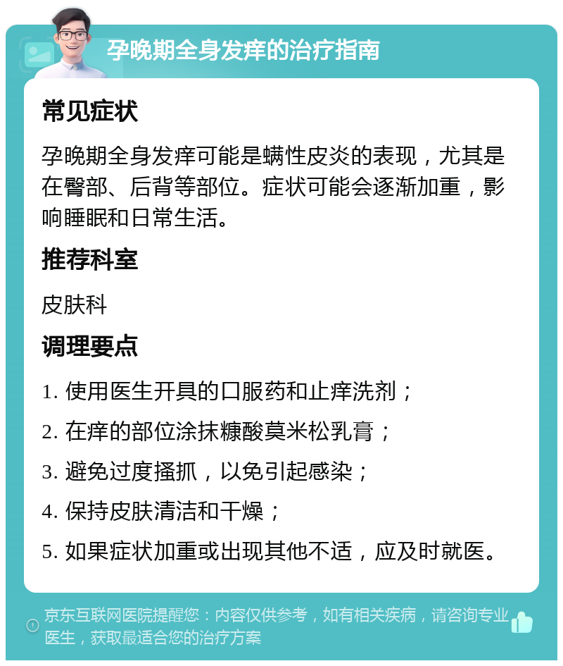 孕晚期全身发痒的治疗指南 常见症状 孕晚期全身发痒可能是螨性皮炎的表现，尤其是在臀部、后背等部位。症状可能会逐渐加重，影响睡眠和日常生活。 推荐科室 皮肤科 调理要点 1. 使用医生开具的口服药和止痒洗剂； 2. 在痒的部位涂抹糠酸莫米松乳膏； 3. 避免过度搔抓，以免引起感染； 4. 保持皮肤清洁和干燥； 5. 如果症状加重或出现其他不适，应及时就医。