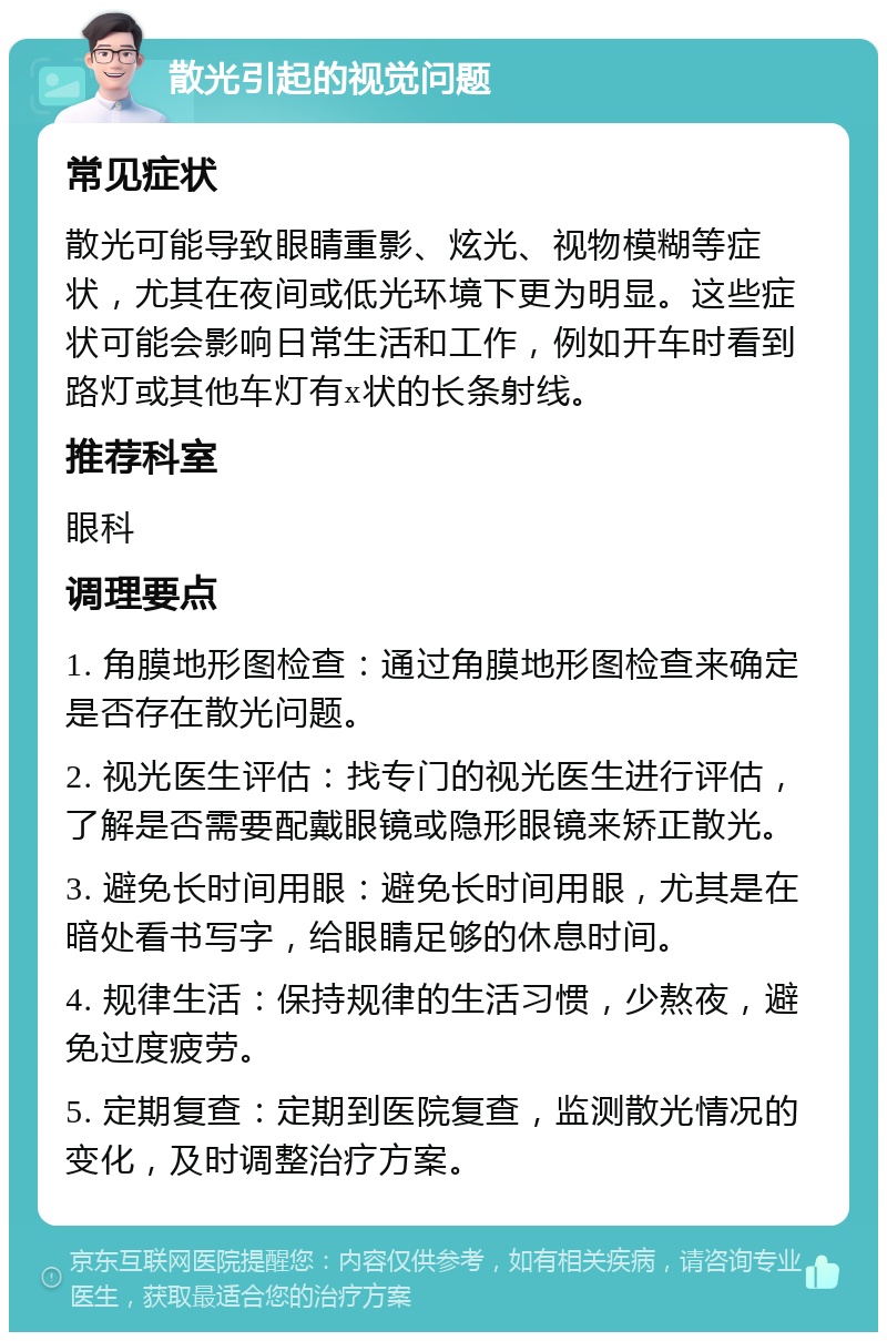 散光引起的视觉问题 常见症状 散光可能导致眼睛重影、炫光、视物模糊等症状，尤其在夜间或低光环境下更为明显。这些症状可能会影响日常生活和工作，例如开车时看到路灯或其他车灯有x状的长条射线。 推荐科室 眼科 调理要点 1. 角膜地形图检查：通过角膜地形图检查来确定是否存在散光问题。 2. 视光医生评估：找专门的视光医生进行评估，了解是否需要配戴眼镜或隐形眼镜来矫正散光。 3. 避免长时间用眼：避免长时间用眼，尤其是在暗处看书写字，给眼睛足够的休息时间。 4. 规律生活：保持规律的生活习惯，少熬夜，避免过度疲劳。 5. 定期复查：定期到医院复查，监测散光情况的变化，及时调整治疗方案。