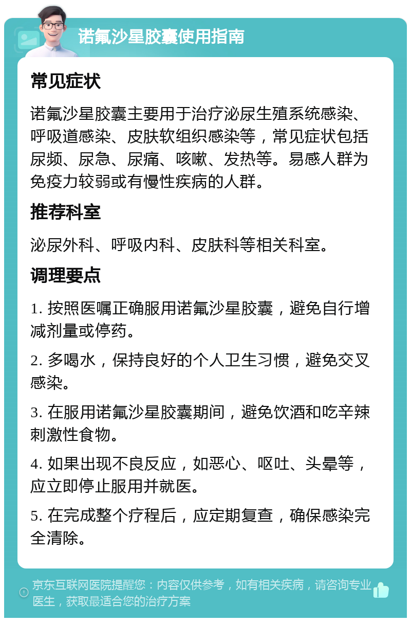 诺氟沙星胶囊使用指南 常见症状 诺氟沙星胶囊主要用于治疗泌尿生殖系统感染、呼吸道感染、皮肤软组织感染等，常见症状包括尿频、尿急、尿痛、咳嗽、发热等。易感人群为免疫力较弱或有慢性疾病的人群。 推荐科室 泌尿外科、呼吸内科、皮肤科等相关科室。 调理要点 1. 按照医嘱正确服用诺氟沙星胶囊，避免自行增减剂量或停药。 2. 多喝水，保持良好的个人卫生习惯，避免交叉感染。 3. 在服用诺氟沙星胶囊期间，避免饮酒和吃辛辣刺激性食物。 4. 如果出现不良反应，如恶心、呕吐、头晕等，应立即停止服用并就医。 5. 在完成整个疗程后，应定期复查，确保感染完全清除。